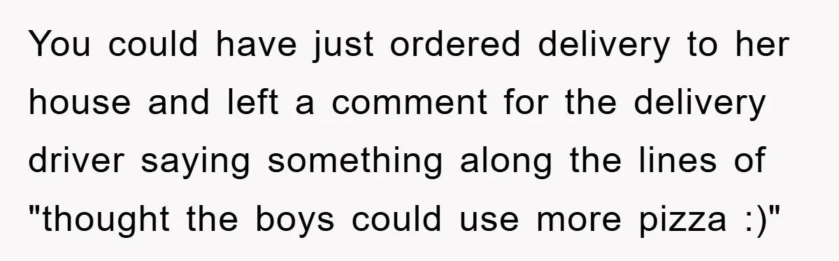 You could have just ordered delivery to her house and left a comment for the delivery driver saying something along the lines of "thought the boys could use more pizza...