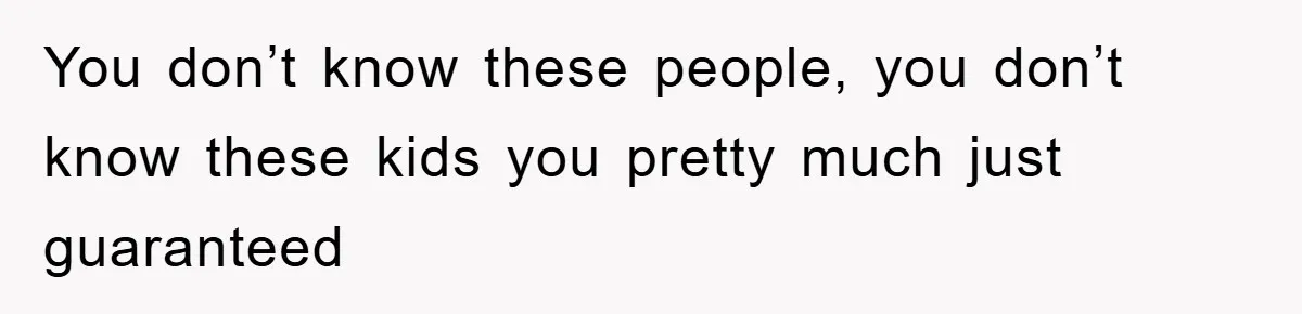 You don’t know these people, you don’t know these kids you pretty much just guaranteed