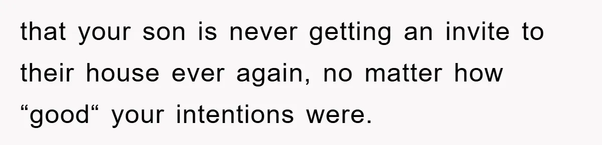 that your son is never getting an invite to their house ever again, no matter how “good“ your intentions were.