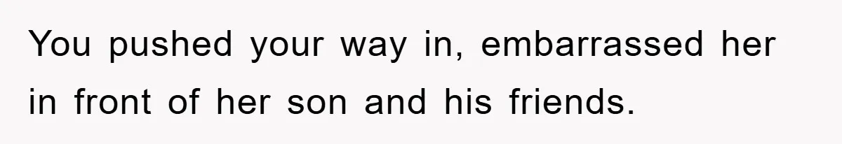 You pushed your way in, embarrassed her in front of her son and his friends.