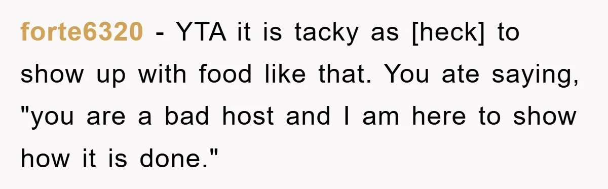 forte6320 - YTA it is tacky as [heck] to show up with food like that. You ate saying, "you are a bad host and I am here to show how...
