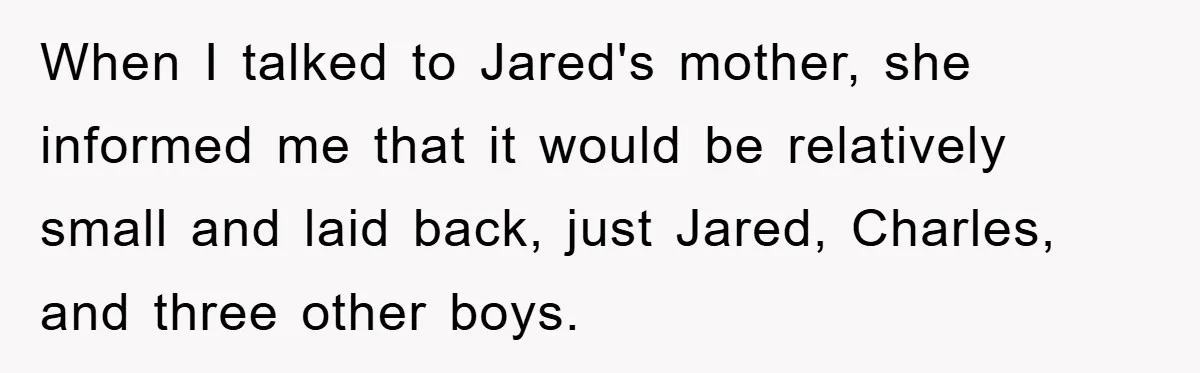 When I talked to Jared's mother, she informed me that it would be relatively small and laid back, just Jared, Charles, and three other boys.