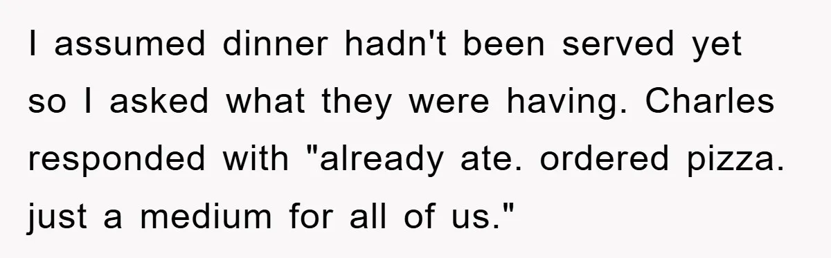 I assumed dinner hadn't been served yet so I asked what they were having. Charles responded with "already ate. ordered pizza. just a medium for all of us."