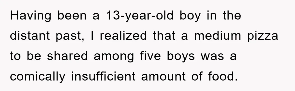 Having been a 13-year-old boy in the distant past, I realized that a medium pizza to be shared among five boys was a comically insufficient amount of food.