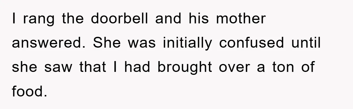 I rang the doorbell and his mother answered. She was initially confused until she saw that I had brought over a ton of food.