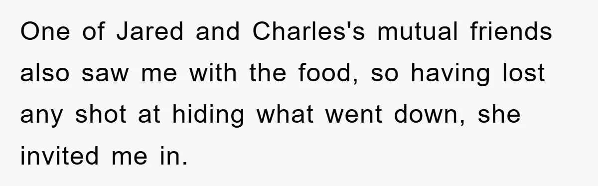 One of Jared and Charles's mutual friends also saw me with the food, so having lost any shot at hiding what went down, she invited me in.