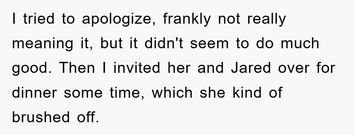 I tried to apologize, frankly not really meaning it, but it didn't seem to do much good. Then I invited her and Jared over for dinner some time, which she...