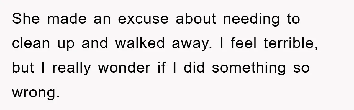 She made an excuse about needing to clean up and walked away. I feel terrible, but I really wonder if I did something so wrong.