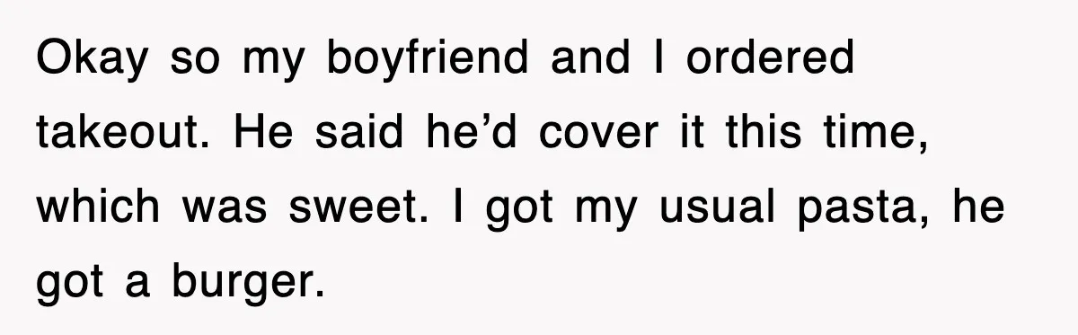 Okay so my boyfriend and I ordered takeout. He said he’d cover it this time, which was sweet. I got my usual pasta, he got a burger.