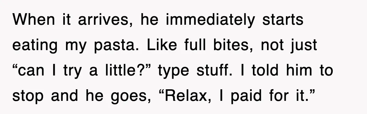 When it arrives, he immediately starts eating my pasta. Like full bites, not just “can I try a little?” type stuff. I told him to stop and he goes, “Relax,...