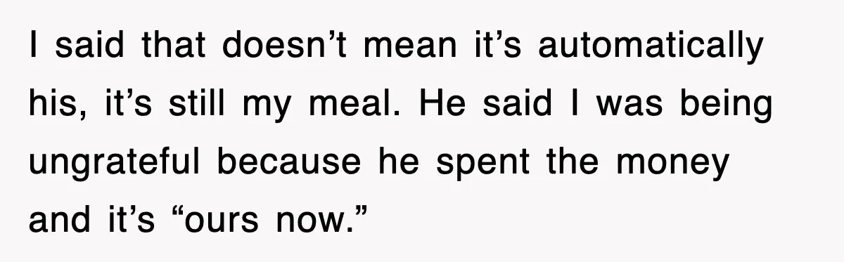 I said that doesn’t mean it’s automatically his, it’s still my meal. He said I was being ungrateful because he spent the money and it’s “ours now.”
