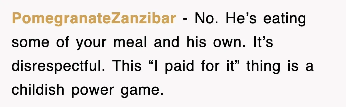 PomegranateZanzibar - No. He’s eating some of your meal and his own. It’s disrespectful. This “I paid for it” thing is a childish power game.
