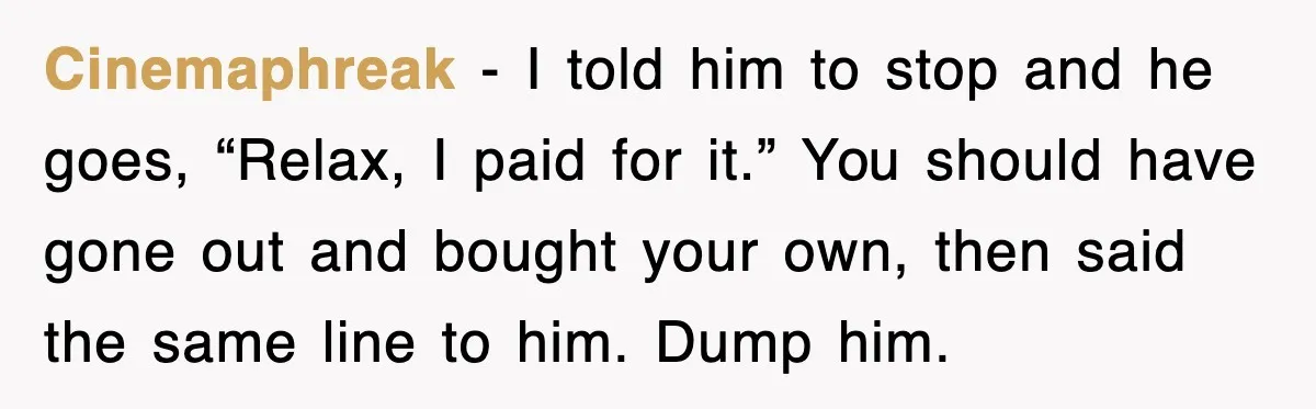 Cinemaphreak - I told him to stop and he goes, “Relax, I paid for it.” You should have gone out and bought your own, then said the same line to...