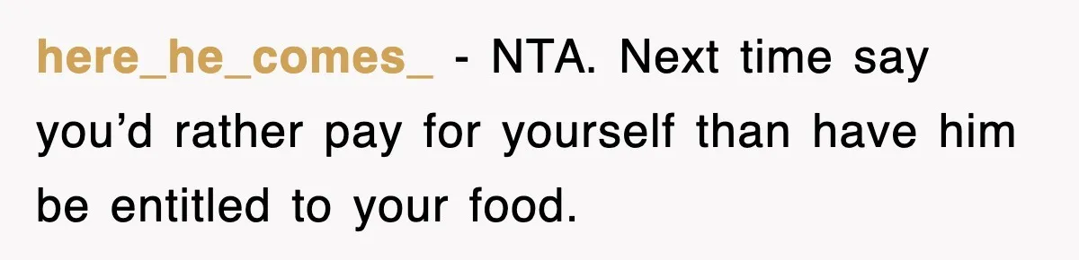here_he_comes_ - NTA. Next time say you’d rather pay for yourself than have him be entitled to your food.