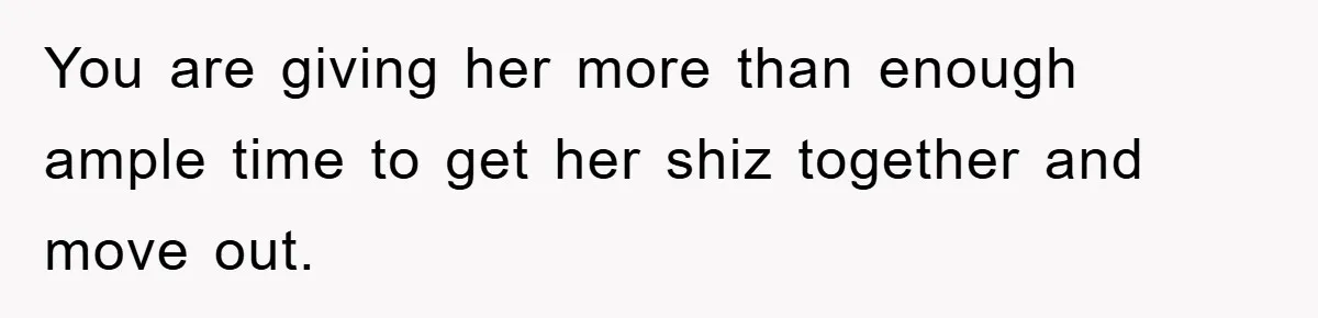 You are giving her more than enough ample time to get her shiz together and move out.