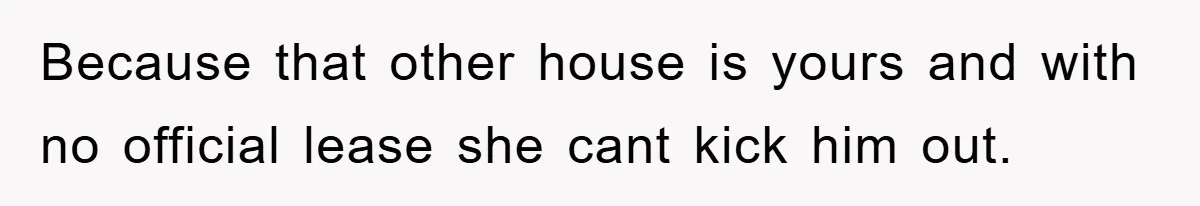 Because that other house is yours and with no official lease she cant kick him out.