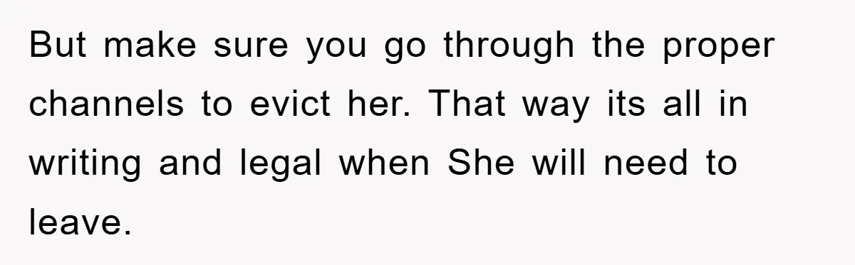 But make sure you go through the proper channels to evict her. That way its all in writing and legal when She will need to leave.