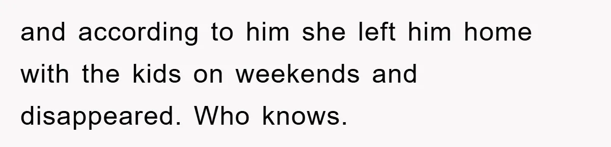 and according to him she left him home with the kids on weekends and disappeared. Who knows.