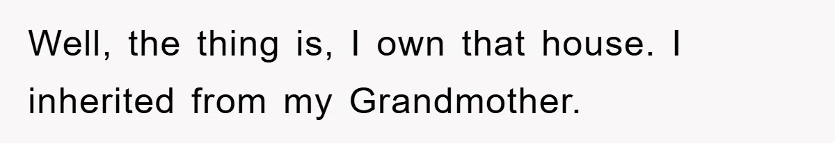 Well, the thing is, I own that house. I inherited from my Grandmother.