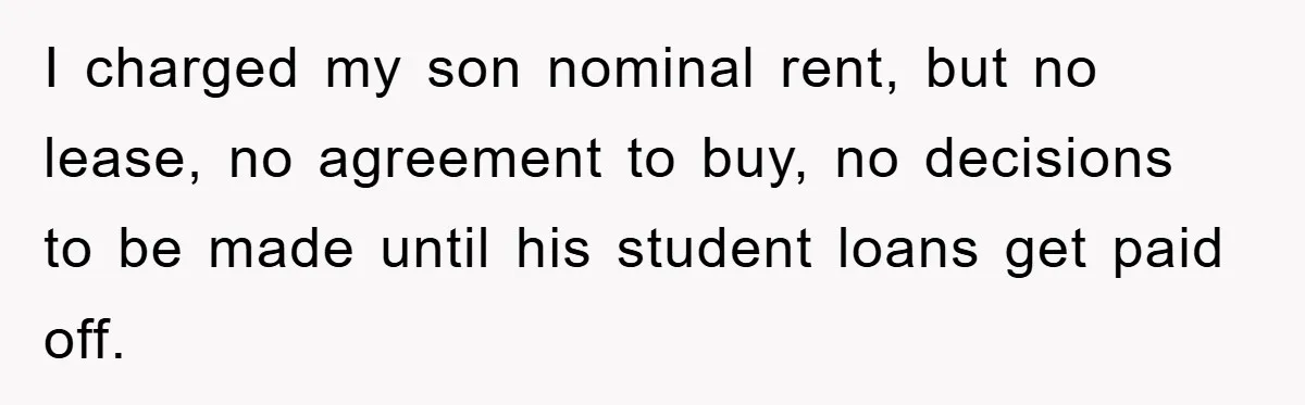 I charged my son nominal rent, but no lease, no agreement to buy, no decisions to be made until his student loans get paid off.