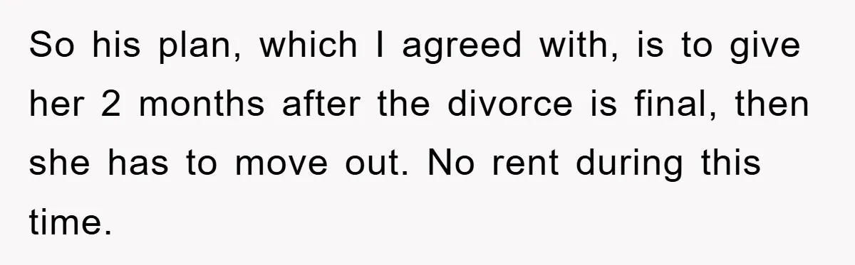 So his plan, which I agreed with, is to give her 2 months after the divorce is final, then she has to move out. No rent during this time.