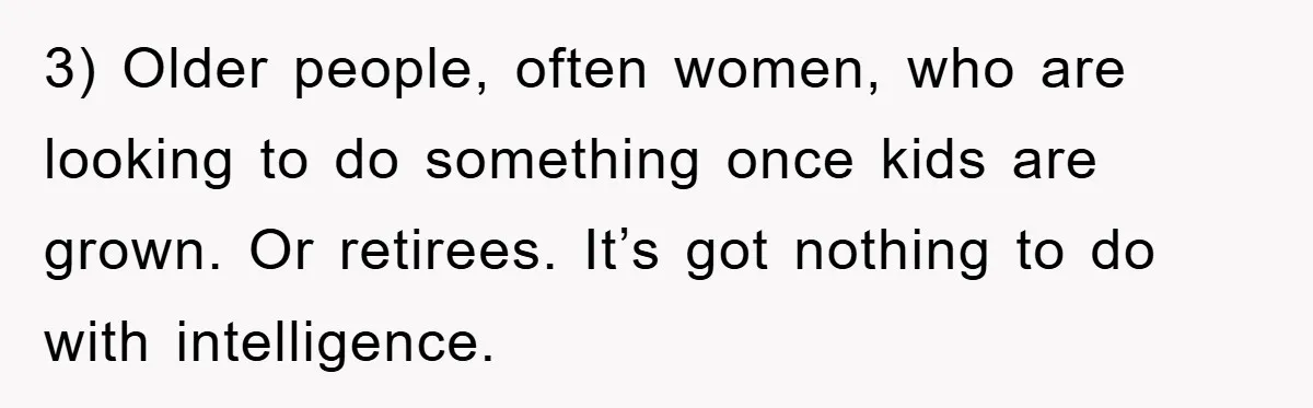 3) Older people, often women, who are looking to do something once kids are grown. Or retirees. It’s got nothing to do with intelligence.