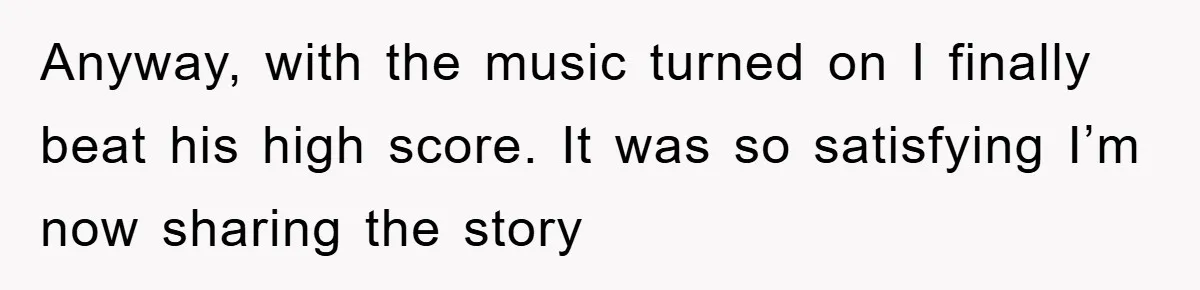 Anyway, with the music turned on I finally beat his high score. It was so satisfying I’m now sharing the story