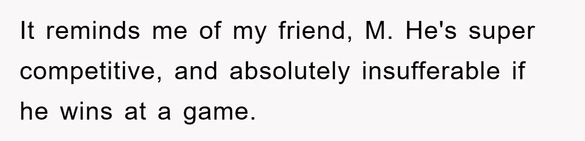 It reminds me of my friend, M. He's super competitive, and absolutely insufferable if he wins at a game.