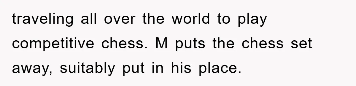 traveling all over the world to play competitive chess. M puts the chess set away, suitably put in his place.