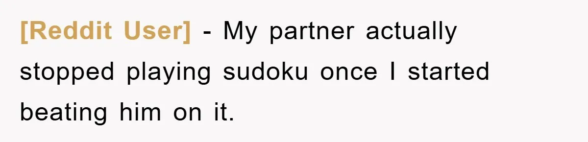 [Reddit User] - My partner actually stopped playing sudoku once I started beating him on it.