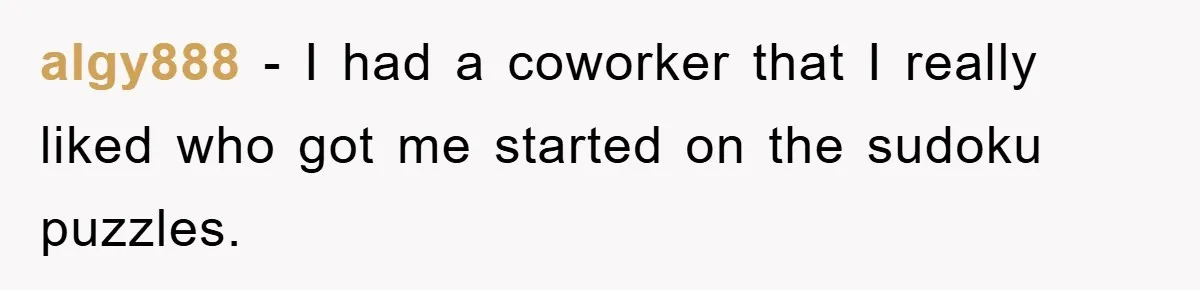 algy888 - I had a coworker that I really liked who got me started on the sudoku puzzles.