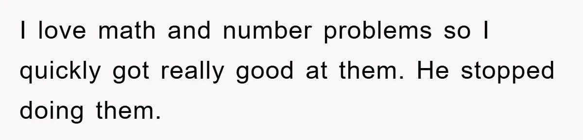 I love math and number problems so I quickly got really good at them. He stopped doing them.