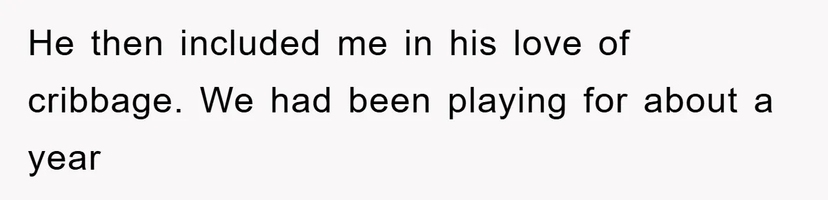 He then included me in his love of cribbage. We had been playing for about a year