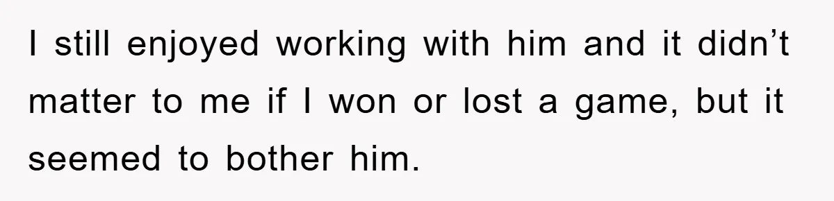 I still enjoyed working with him and it didn’t matter to me if I won or lost a game, but it seemed to bother him.