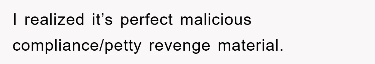 I realized it’s perfect malicious compliance/petty revenge material.