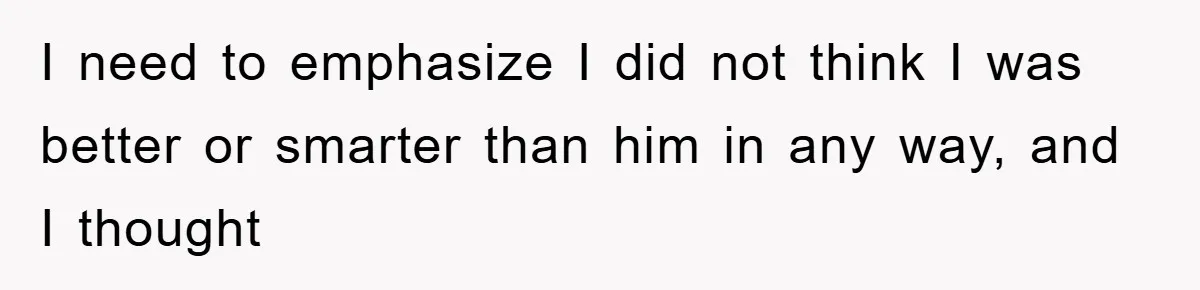 I need to emphasize I did not think I was better or smarter than him in any way, and I thought