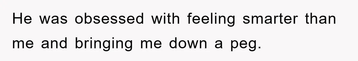 He was obsessed with feeling smarter than me and bringing me down a peg.