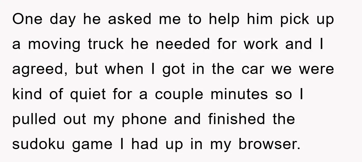 One day he asked me to help him pick up a moving truck he needed for work and I agreed, but when I got in the car we were kind...