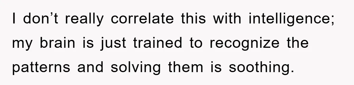 I don’t really correlate this with intelligence; my brain is just trained to recognize the patterns and solving them is soothing.