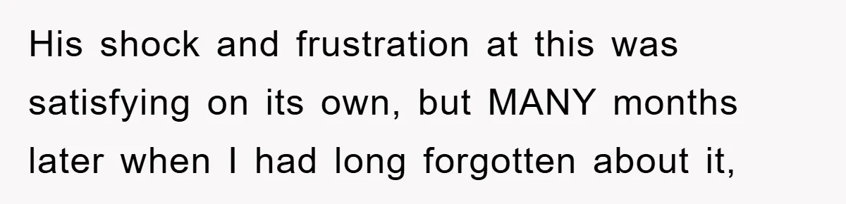 His shock and frustration at this was satisfying on its own, but MANY months later when I had long forgotten about it,