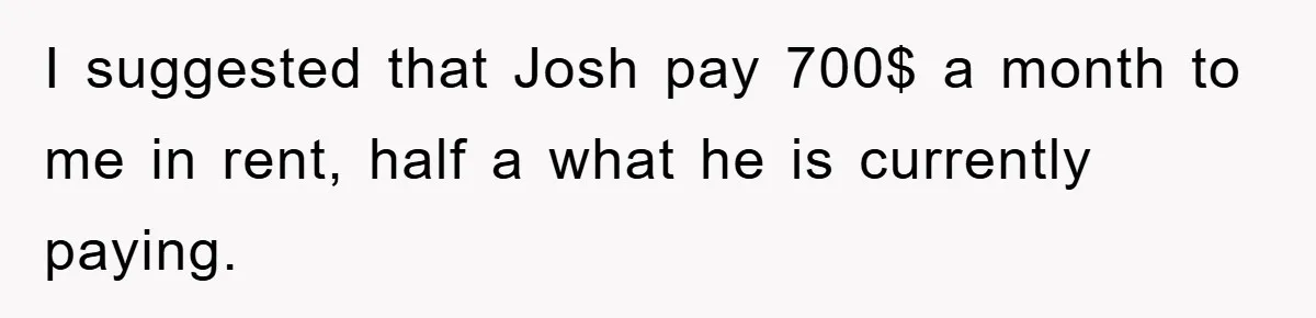 I suggested that Josh pay 700$ a month to me in rent, half a what he is currently paying.
