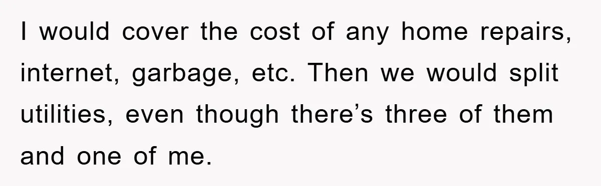 I would cover the cost of any home repairs, internet, garbage, etc. Then we would split utilities, even though there’s three of them and one of me.