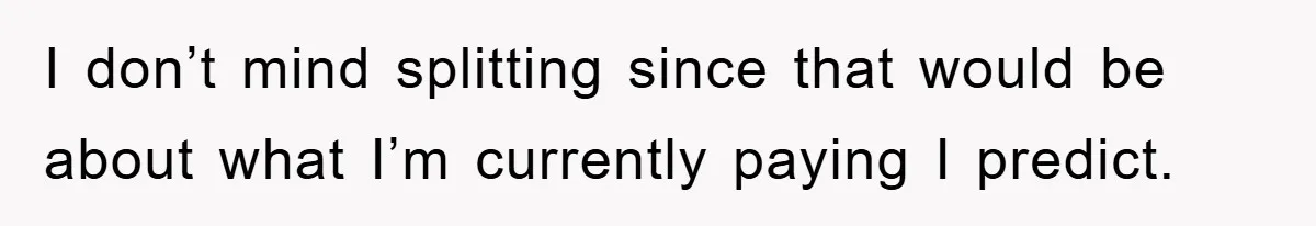 I don’t mind splitting since that would be about what I’m currently paying I predict.