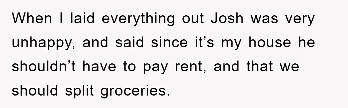 When I laid everything out Josh was very unhappy, and said since it’s my house he shouldn’t have to pay rent, and that we should split groceries.