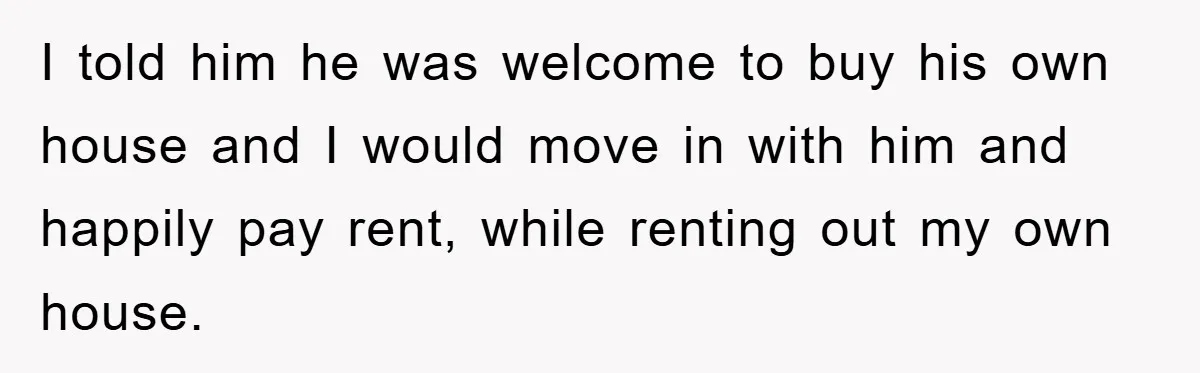 I told him he was welcome to buy his own house and I would move in with him and happily pay rent, while renting out my own house.