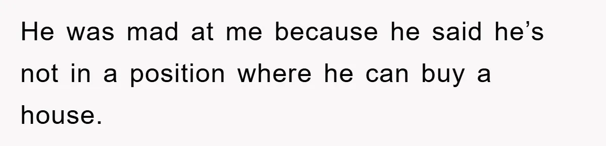 He was mad at me because he said he’s not in a position where he can buy a house.