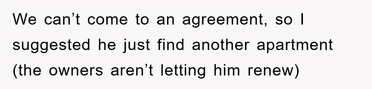 We can’t come to an agreement, so I suggested he just find another apartment (the owners aren’t letting him renew)