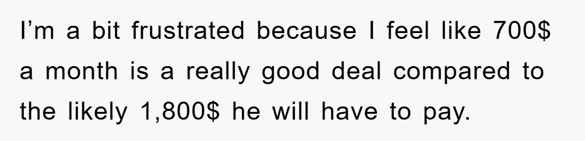 I’m a bit frustrated because I feel like 700$ a month is a really good deal compared to the likely 1,800$ he will have to pay.