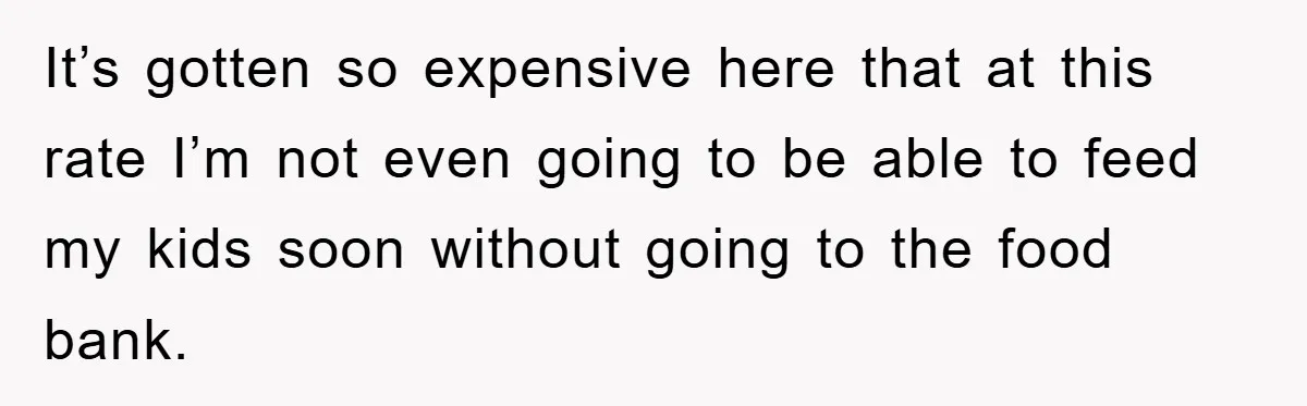It’s gotten so expensive here that at this rate I’m not even going to be able to feed my kids soon without going to the food bank.