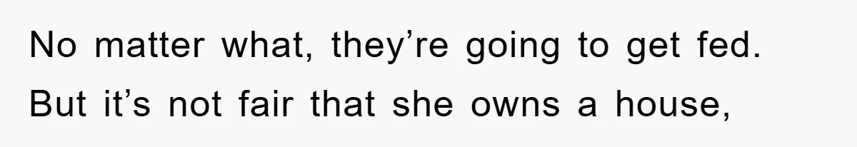 No matter what, they’re going to get fed. But it’s not fair that she owns a house,